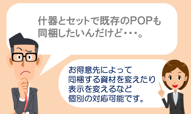 什器とセットで既存のPOPも同梱したいんだけど・・・。　お得意先によって同梱する資材を変えたり表示を変えるなど個別の対応可能です。