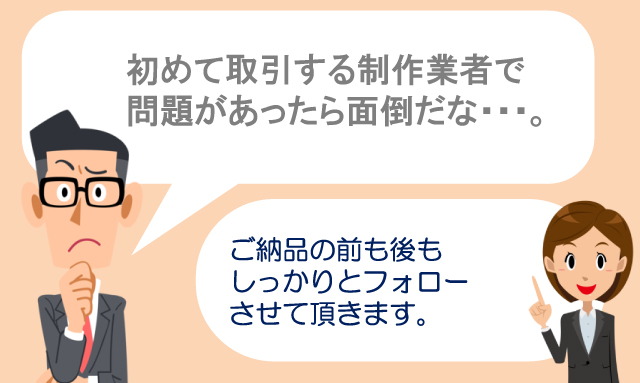 初めて取引する制作業者で問題あったら面倒だな・・・。　ご納品の前も後もしっかりとフォローさせて頂きます。